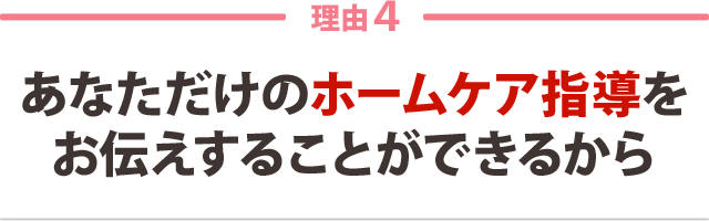 4:あなただけのホームケア指導を お伝えすることができるから