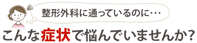 『整形外科に通っているのに…』こんな症状で悩んでいませんか?