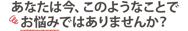 あなたは今、このようなことで お悩みではありませんか?